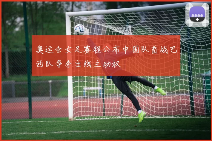 奥运会女足赛程公布中国队首战巴西队争夺出线主动权