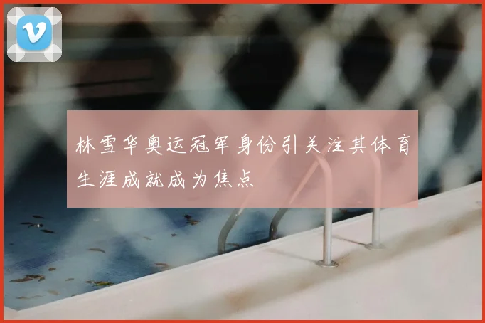 林雪华奥运冠军身份引关注其体育生涯成就成为焦点