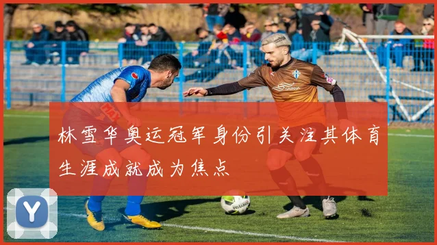 林雪华奥运冠军身份引关注其体育生涯成就成为焦点