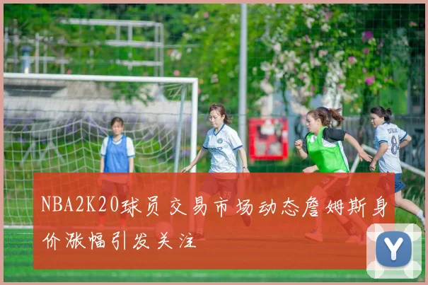 NBA2K20球员交易市场动态詹姆斯身价涨幅引发关注