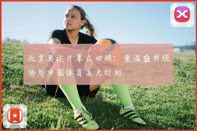 北京奥运开幕式回顾:重温盛典现场与中国体育高光时刻