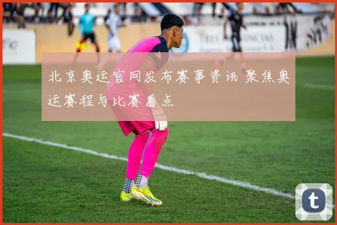 北京奥运官网发布赛事资讯 聚焦奥运赛程与比赛看点