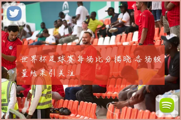 世界杯足球赛每场比分揭晓 各场较量结果引关注