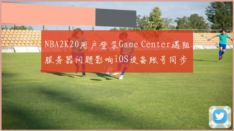 NBA2K20用户登录Game Center遇阻服务器问题影响iOS设备账号同步