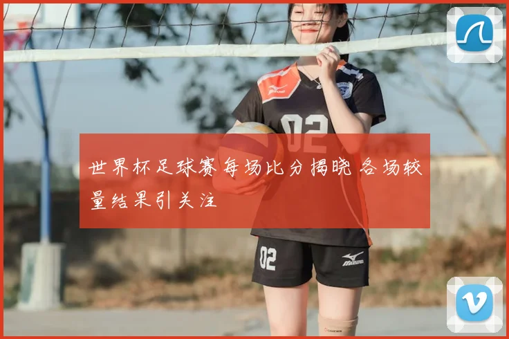 世界杯足球赛每场比分揭晓 各场较量结果引关注