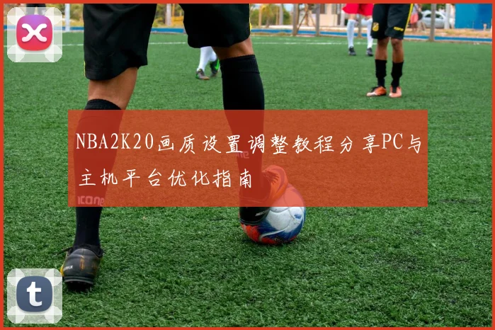 NBA2K20画质设置调整教程分享PC与主机平台优化指南