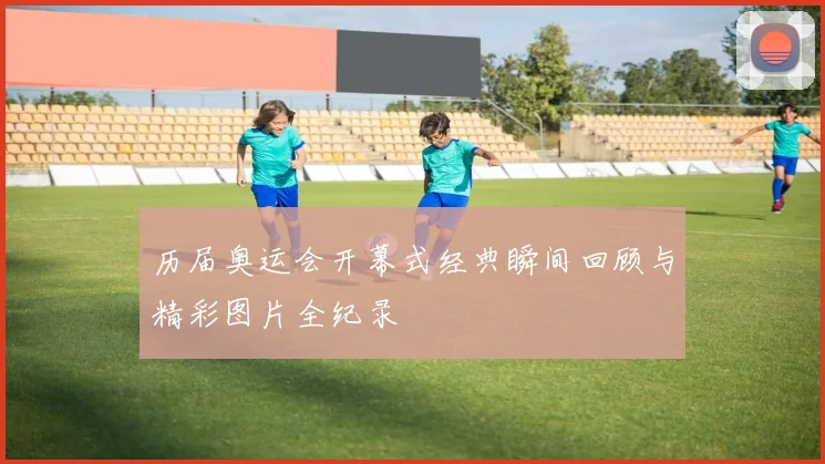历届奥运会开幕式经典瞬间回顾与精彩图片全纪录