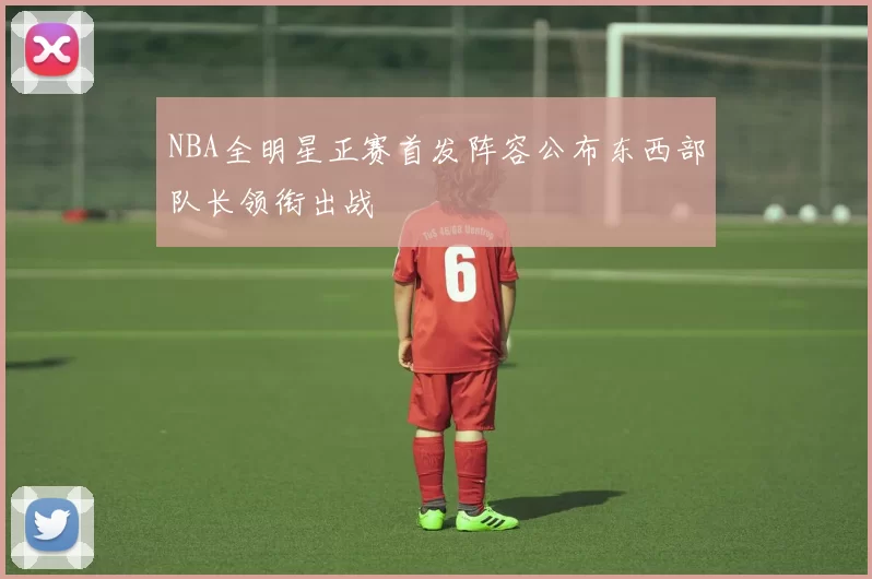 NBA全明星正赛首发阵容公布东西部队长领衔出战