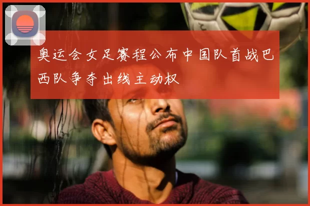 奥运会女足赛程公布中国队首战巴西队争夺出线主动权