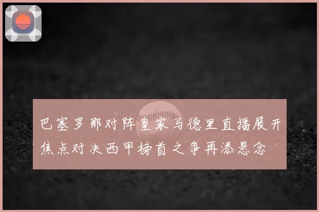 巴塞罗那对阵皇家马德里直播展开焦点对决西甲榜首之争再添悬念