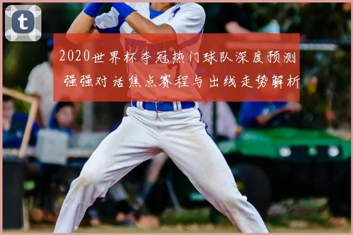 2020世界杯夺冠热门球队深度预测 强强对话焦点赛程与出线走势解析