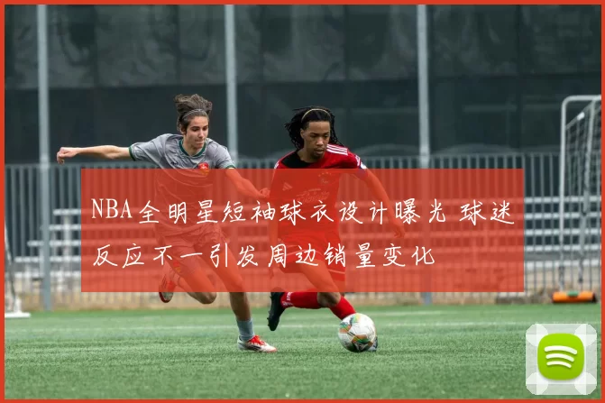 NBA全明星短袖球衣设计曝光 球迷反应不一引发周边销量变化