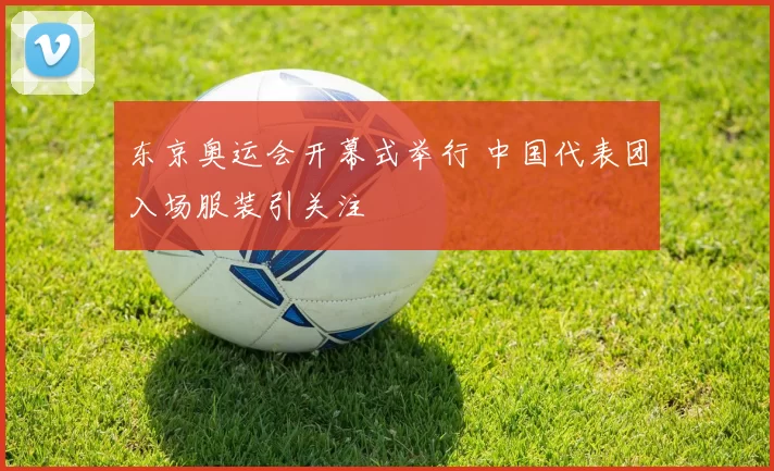 东京奥运会开幕式举行 中国代表团入场服装引关注