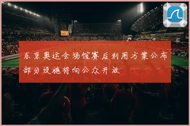 东京奥运会场馆赛后利用方案公布部分设施将向公众开放