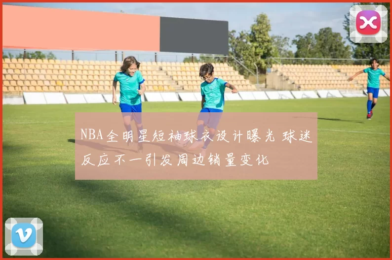 NBA全明星短袖球衣设计曝光 球迷反应不一引发周边销量变化