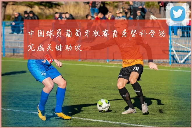 中国球员葡萄牙联赛首秀替补登场完成关键助攻