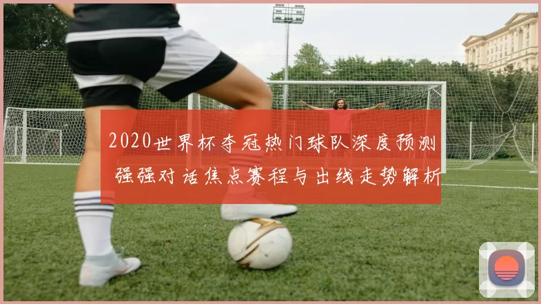 2020世界杯夺冠热门球队深度预测 强强对话焦点赛程与出线走势解析
