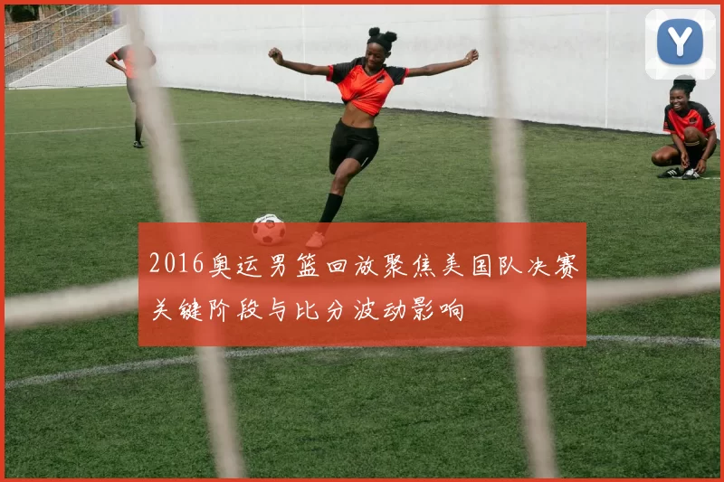 2016奥运男篮回放聚焦美国队决赛关键阶段与比分波动影响