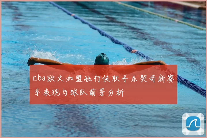 nba欧文加盟独行侠联手东契奇新赛季表现与球队前景分析