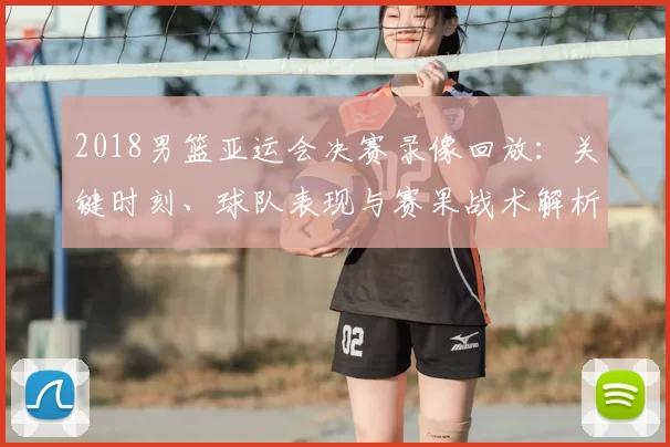 2018男篮亚运会决赛录像回放：关键时刻、球队表现与赛果战术解析