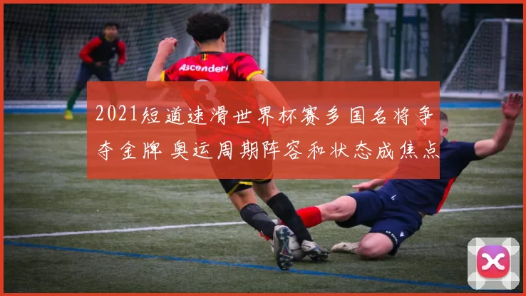 2021短道速滑世界杯赛多国名将争夺金牌 奥运周期阵容和状态成焦点