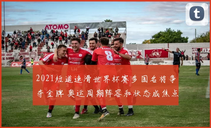 2021短道速滑世界杯赛多国名将争夺金牌 奥运周期阵容和状态成焦点