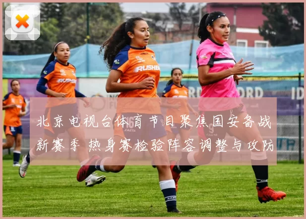 北京电视台体育节目聚焦国安备战新赛季 热身赛检验阵容调整与攻防磨合