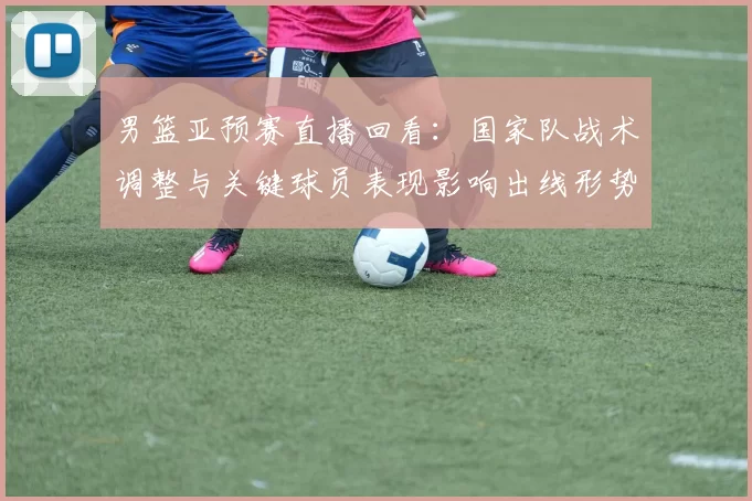 男篮亚预赛直播回看：国家队战术调整与关键球员表现影响出线形势
