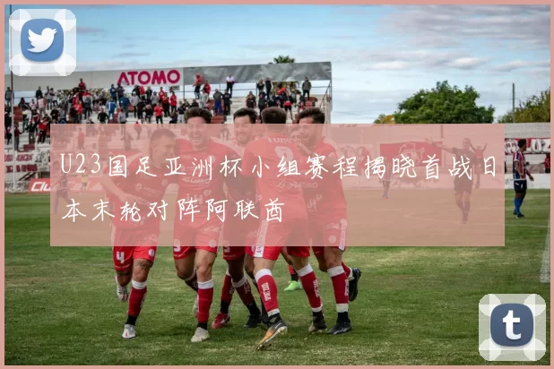 U23国足亚洲杯小组赛程揭晓首战日本末轮对阵阿联酋