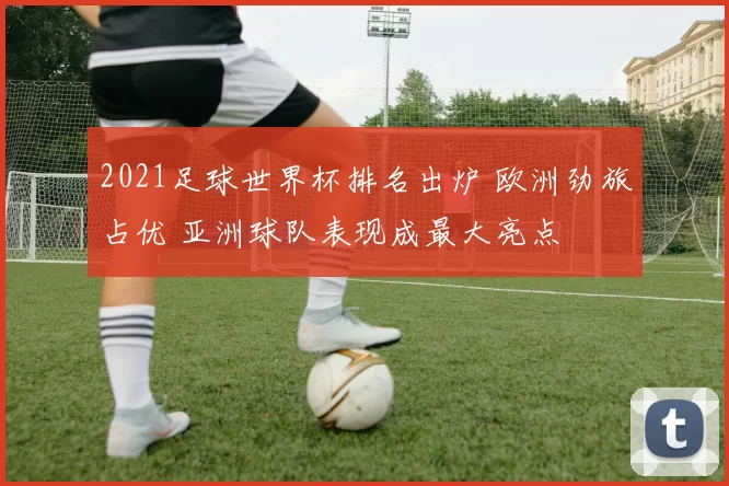 2021足球世界杯排名出炉 欧洲劲旅占优 亚洲球队表现成最大亮点