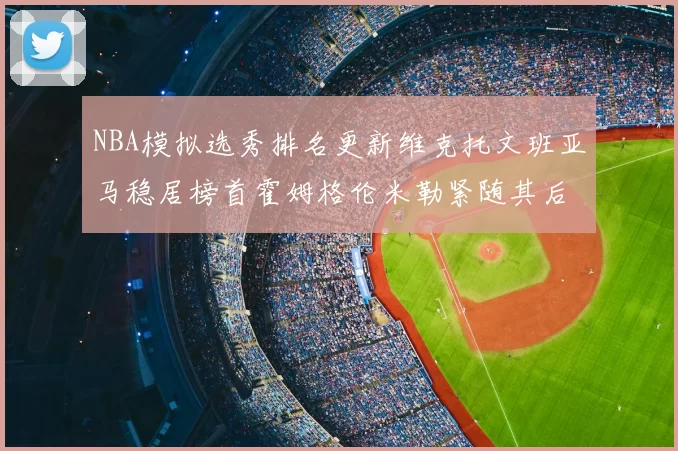 NBA模拟选秀排名更新维克托文班亚马稳居榜首霍姆格伦米勒紧随其后