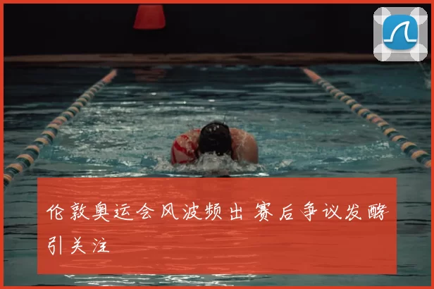 伦敦奥运会风波频出 赛后争议发酵引关注