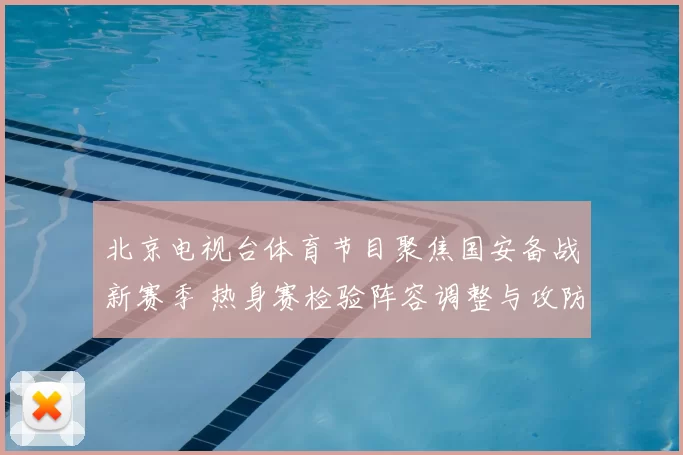 北京电视台体育节目聚焦国安备战新赛季 热身赛检验阵容调整与攻防磨合