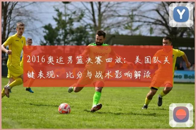 2016奥运男篮决赛回放：美国队关键表现、比分与战术影响解读