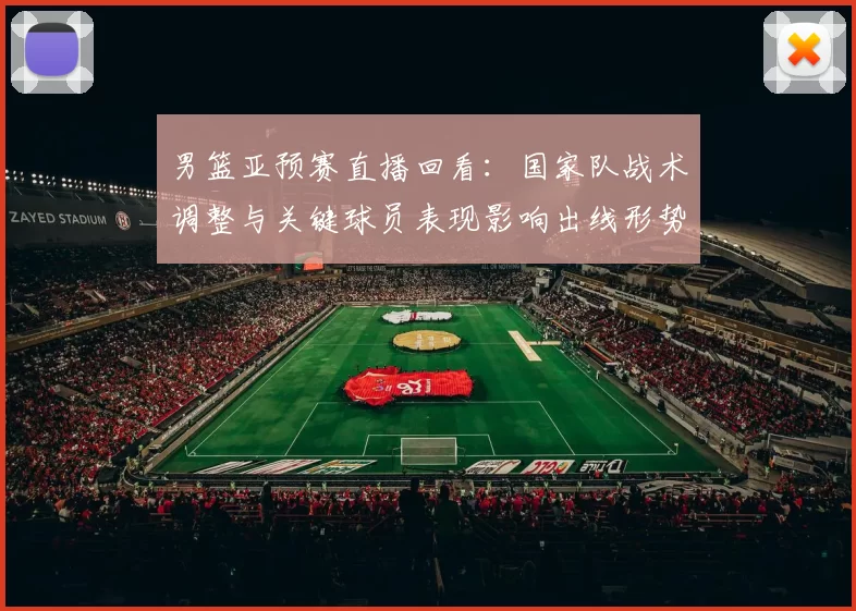 男篮亚预赛直播回看：国家队战术调整与关键球员表现影响出线形势