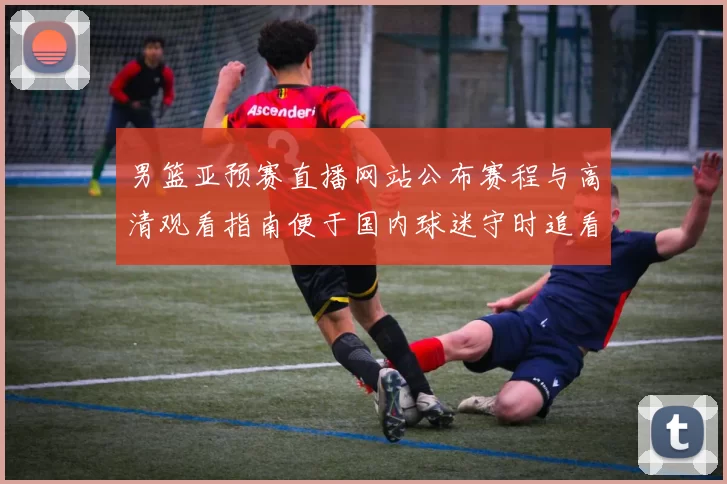 男篮亚预赛直播网站公布赛程与高清观看指南便于国内球迷守时追看赛事