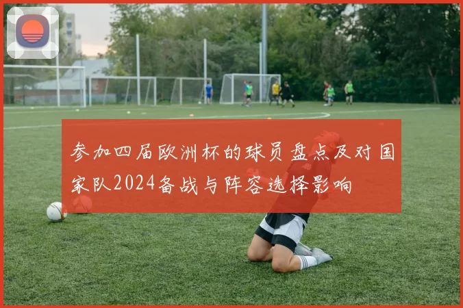 参加四届欧洲杯的球员盘点及对国家队2024备战与阵容选择影响